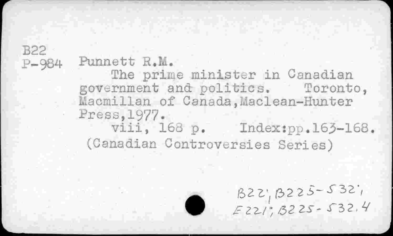 ﻿В22
p-984 Bonnett R.M.
The prime minister in Canadian government and politics. Toronto, Macmillan of Canada,Maclean-Hunter Press,1977.
viii, 168 p. Index:pp.163-168. (Canadian Controversies Series)
ß22'( /3223-32', ^22-/; /32 2д - ^ъг.Ч